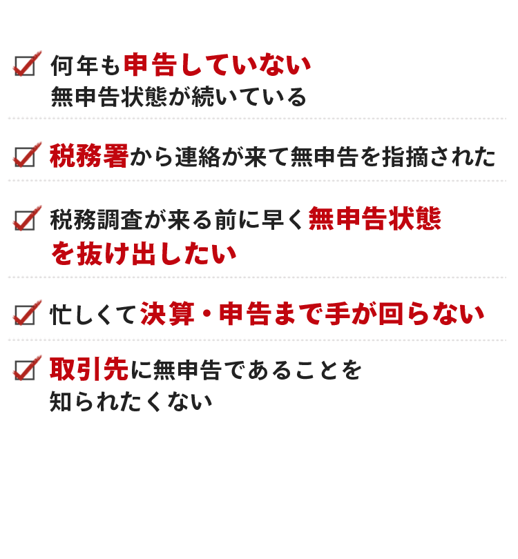 何年も申告していない無申告状態が続いている。税務署から連絡が来て無申告を指摘された。税務調査が来る前に早く無申告状態を抜け出したい。忙しくて決算・申告まで手が回らない。取引先に無申告であることを知られたくない。